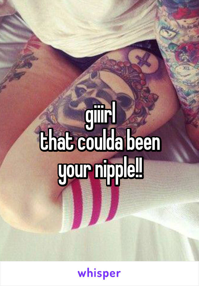 giiirl
that coulda been
your nipple!!