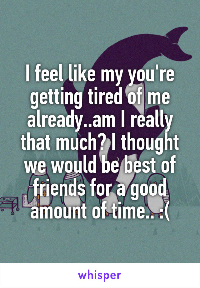 I feel like my you're getting tired of me already..am I really that much? I thought we would be best of friends for a good amount of time.. :(