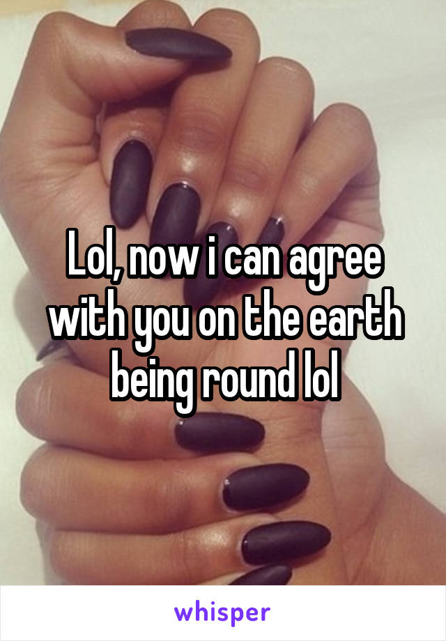 Lol, now i can agree with you on the earth being round lol