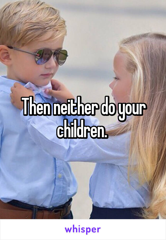 Then neither do your children. 