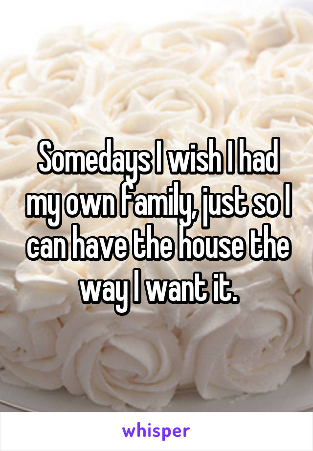 Somedays I wish I had my own family, just so I can have the house the way I want it.