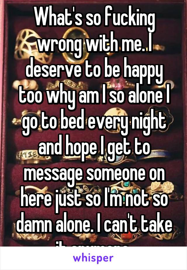 What's so fucking wrong with me. I deserve to be happy too why am I so alone I go to bed every night and hope I get to message someone on here just so I'm not so damn alone. I can't take it anymore 