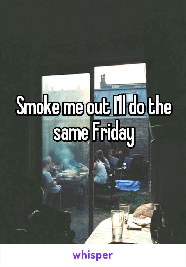 Smoke me out I'll do the same Friday
