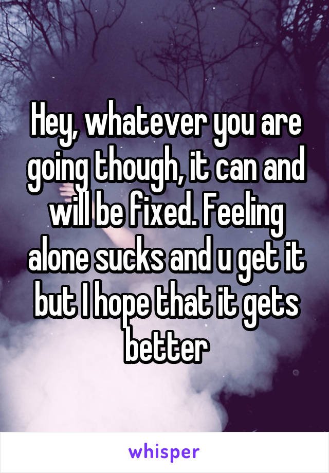 Hey, whatever you are going though, it can and will be fixed. Feeling alone sucks and u get it but I hope that it gets better