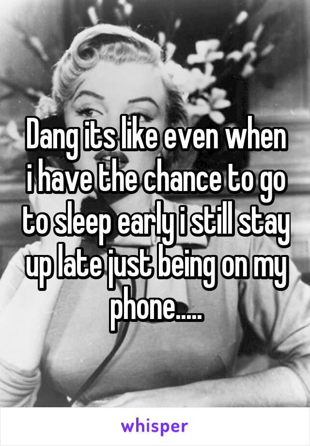 Dang its like even when i have the chance to go to sleep early i still stay up late just being on my phone.....