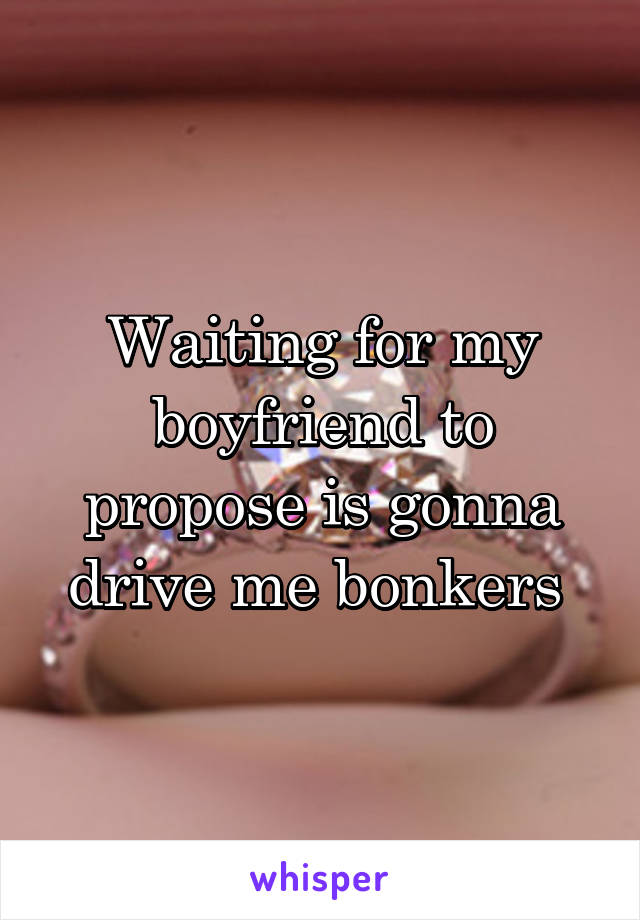 Waiting for my boyfriend to propose is gonna drive me bonkers 