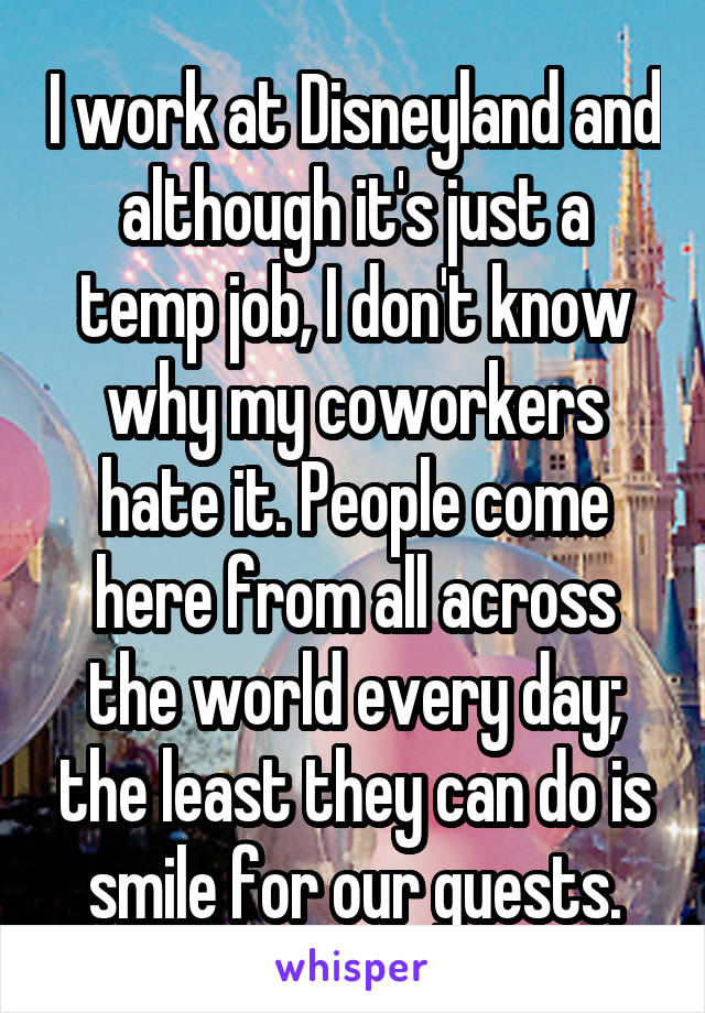 I work at Disneyland and although it's just a temp job, I don't know why my coworkers hate it. People come here from all across the world every day; the least they can do is smile for our guests.