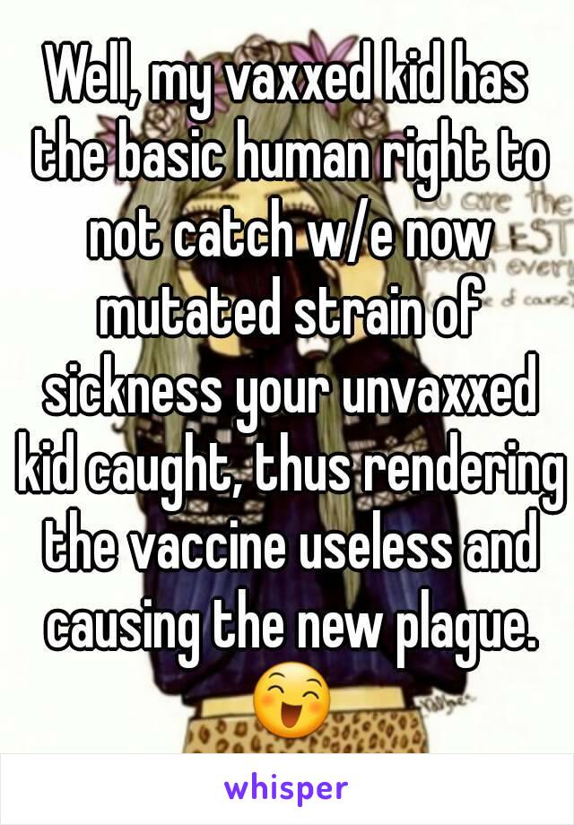 Well, my vaxxed kid has the basic human right to not catch w/e now mutated strain of sickness your unvaxxed kid caught, thus rendering the vaccine useless and causing the new plague. 😄