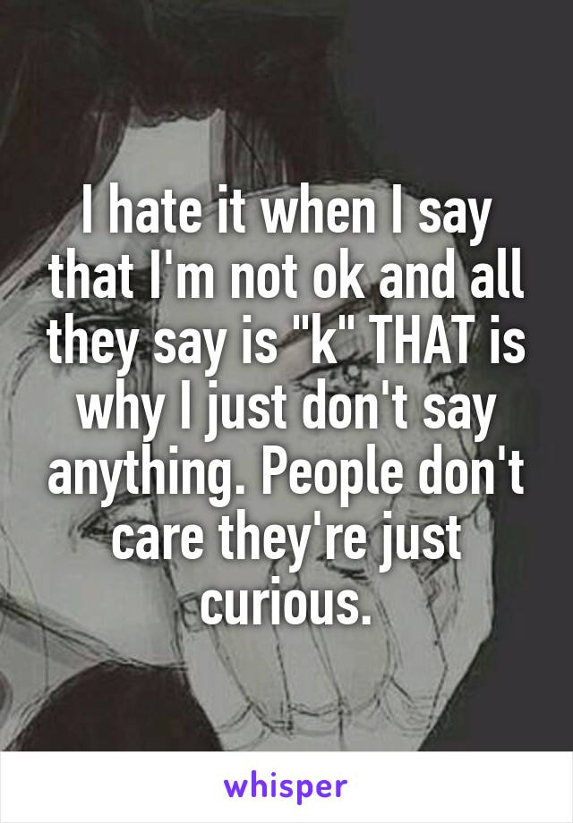 I hate it when I say that I'm not ok and all they say is "k" THAT is why I just don't say anything. People don't care they're just curious.