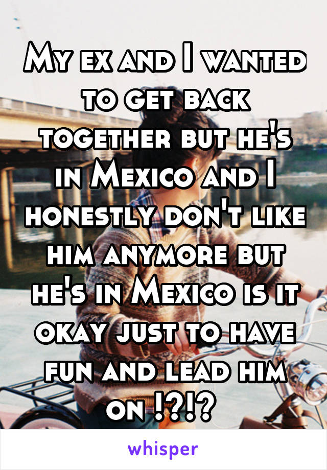 My ex and I wanted to get back together but he's in Mexico and I honestly don't like him anymore but he's in Mexico is it okay just to have fun and lead him on !?!? 