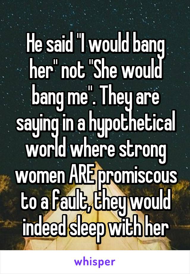 He said "I would bang her" not "She would bang me". They are saying in a hypothetical world where strong women ARE promiscous to a fault, they would indeed sleep with her