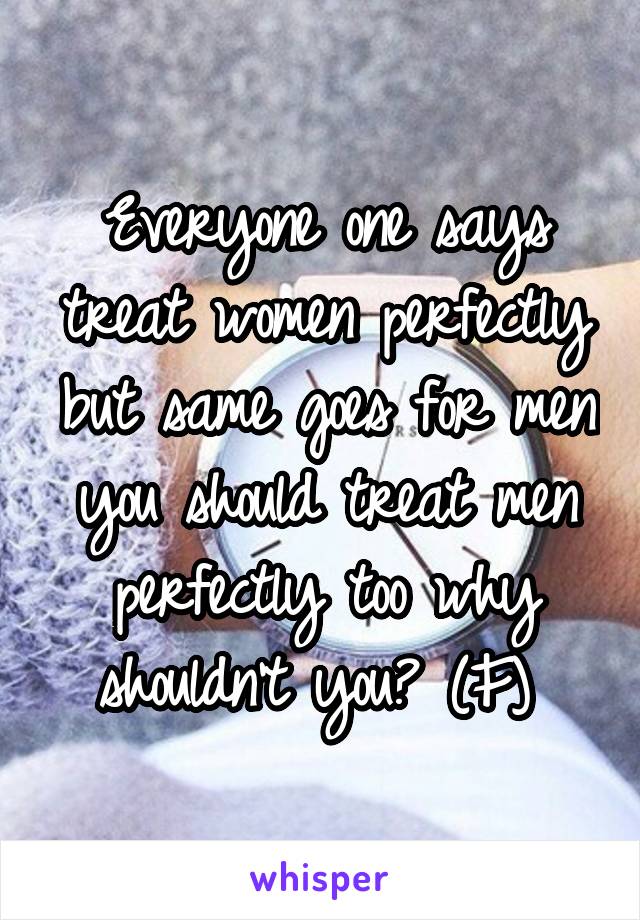 Everyone one says treat women perfectly but same goes for men you should treat men perfectly too why shouldn't you? (F) 