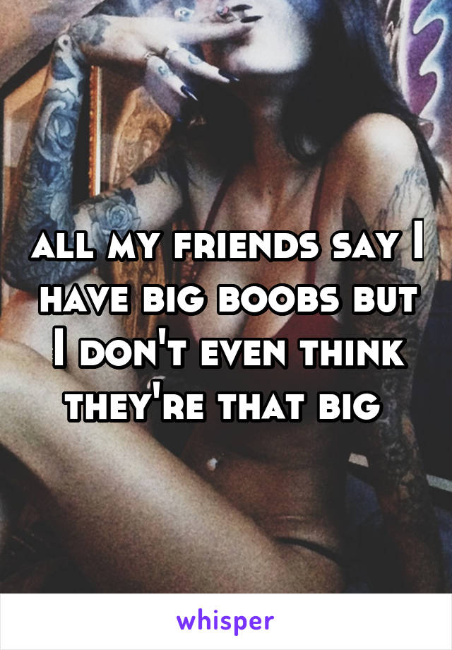 all my friends say I have big boobs but I don't even think they're that big 