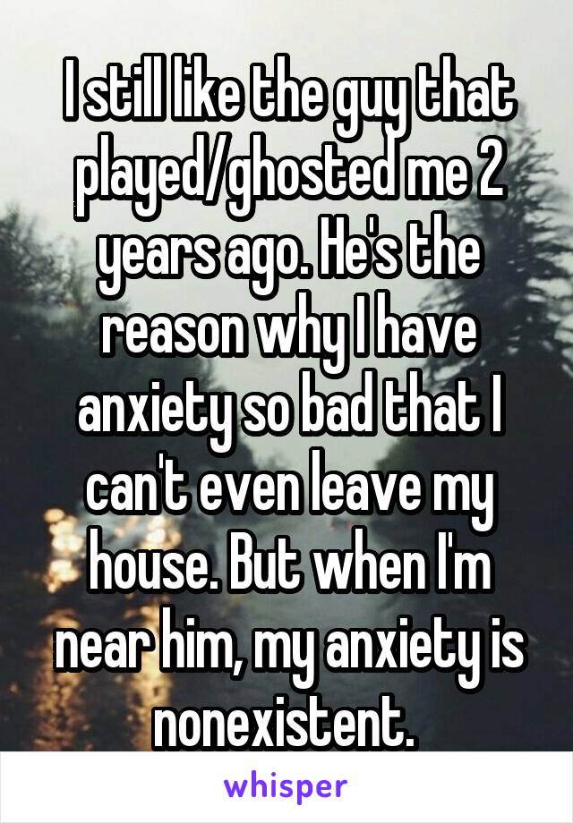 I still like the guy that played/ghosted me 2 years ago. He's the reason why I have anxiety so bad that I can't even leave my house. But when I'm near him, my anxiety is nonexistent. 