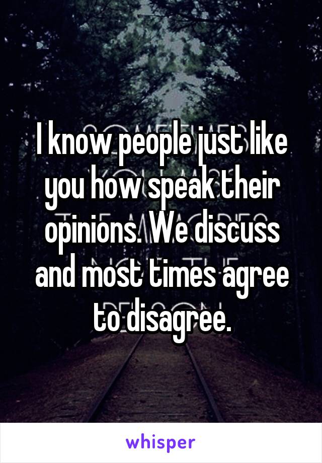 I know people just like you how speak their opinions. We discuss and most times agree to disagree.