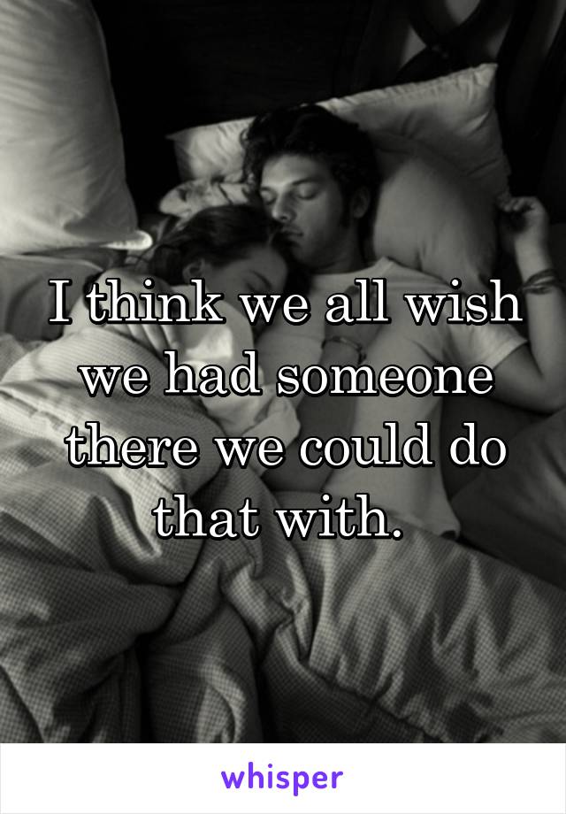 I think we all wish we had someone there we could do that with. 