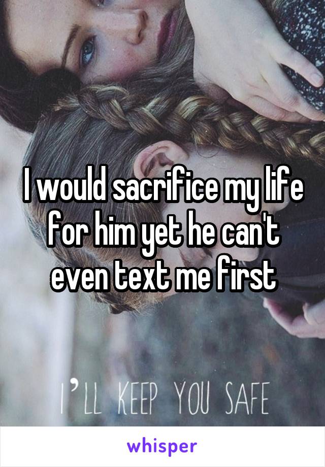 I would sacrifice my life for him yet he can't even text me first