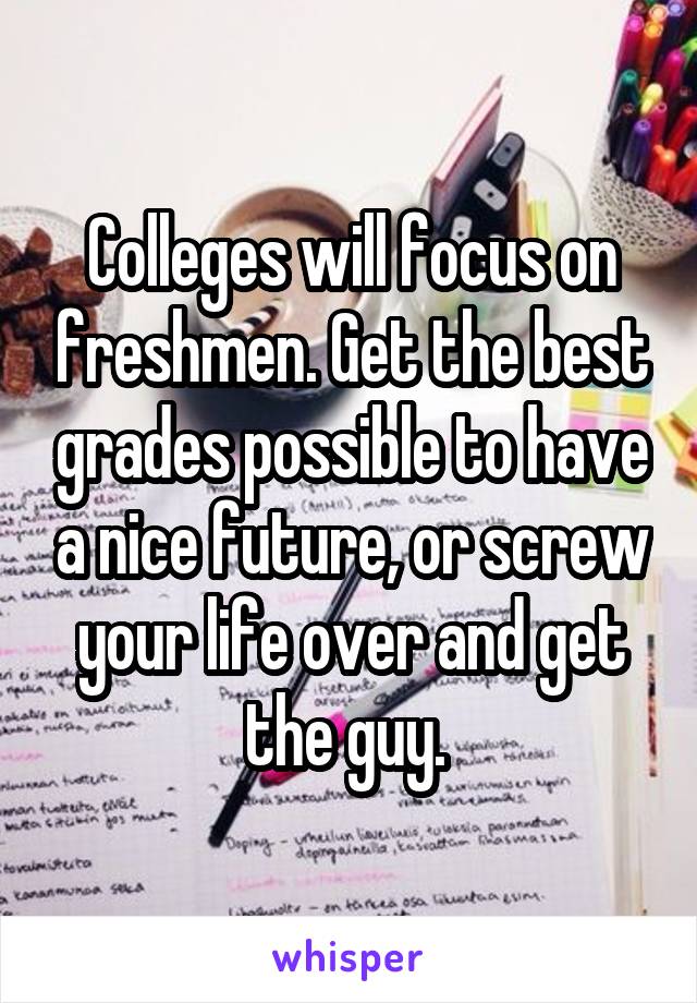 Colleges will focus on freshmen. Get the best grades possible to have a nice future, or screw your life over and get the guy. 