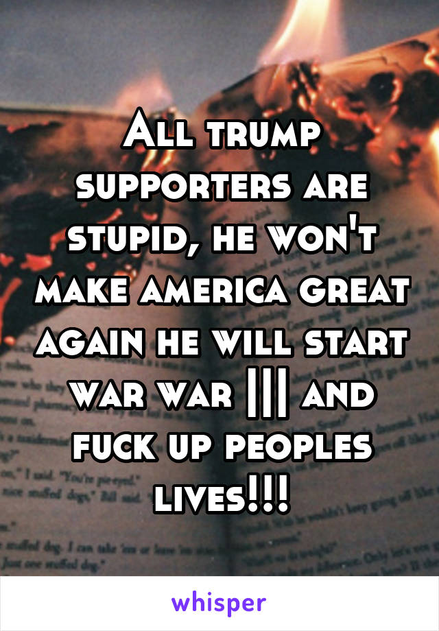 All trump supporters are stupid, he won't make america great again he will start war war ||| and fuck up peoples lives!!!