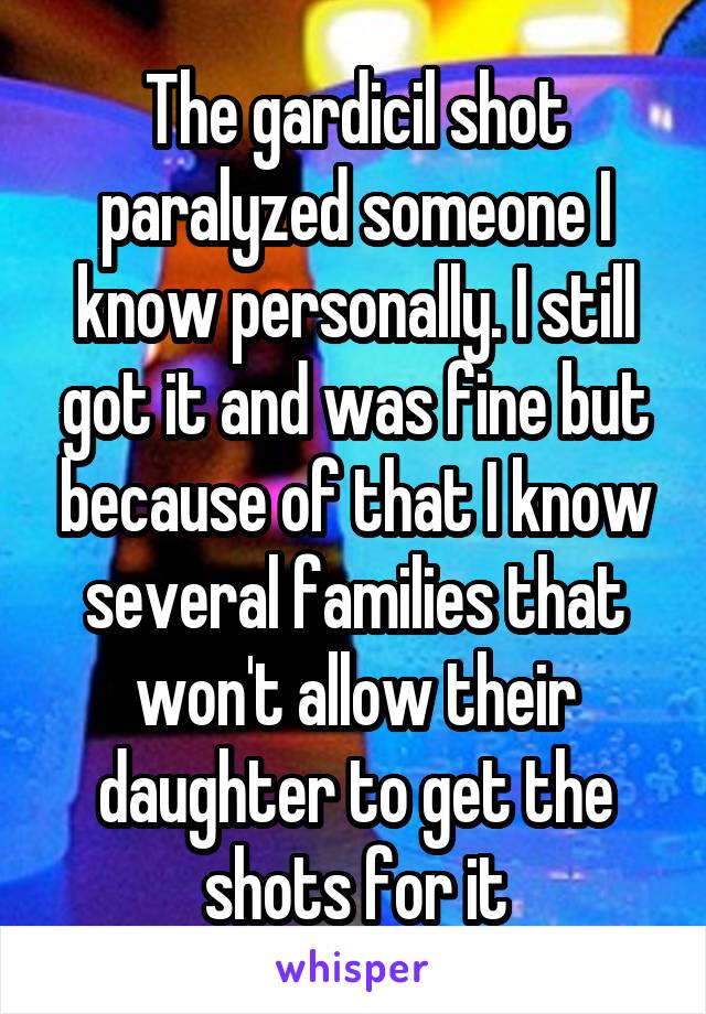 The gardicil shot paralyzed someone I know personally. I still got it and was fine but because of that I know several families that won't allow their daughter to get the shots for it