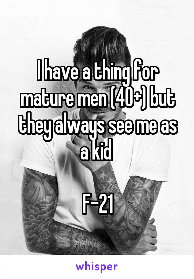 I have a thing for mature men (40+) but they always see me as a kid 

F-21