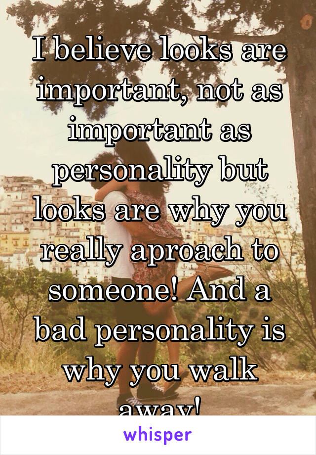 I believe looks are important, not as important as personality but looks are why you really aproach to someone! And a bad personality is why you walk away!