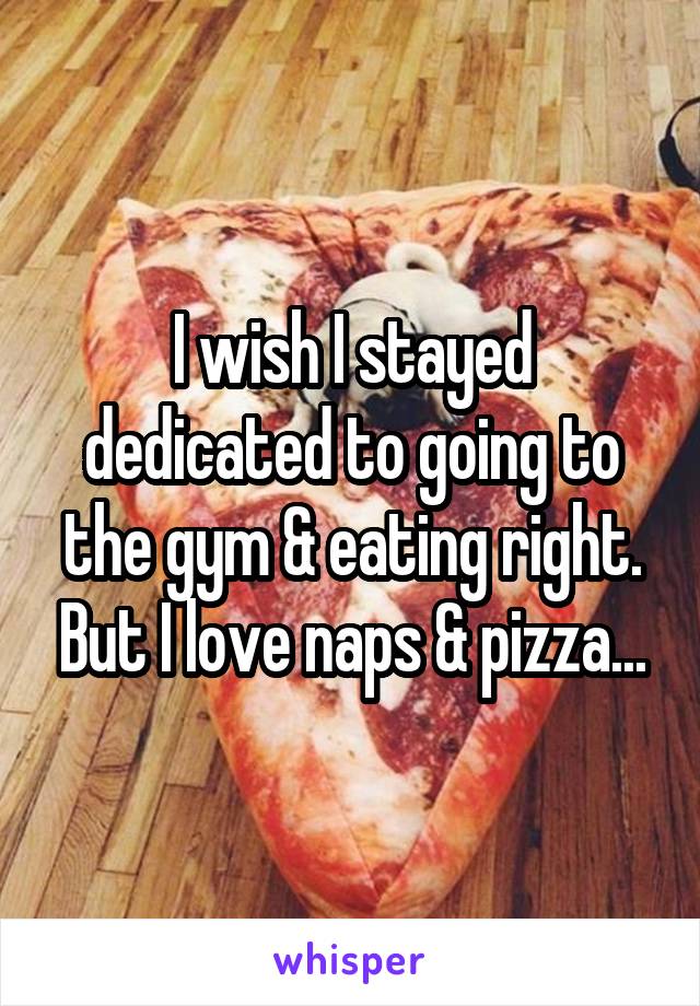 I wish I stayed dedicated to going to the gym & eating right. But I love naps & pizza...