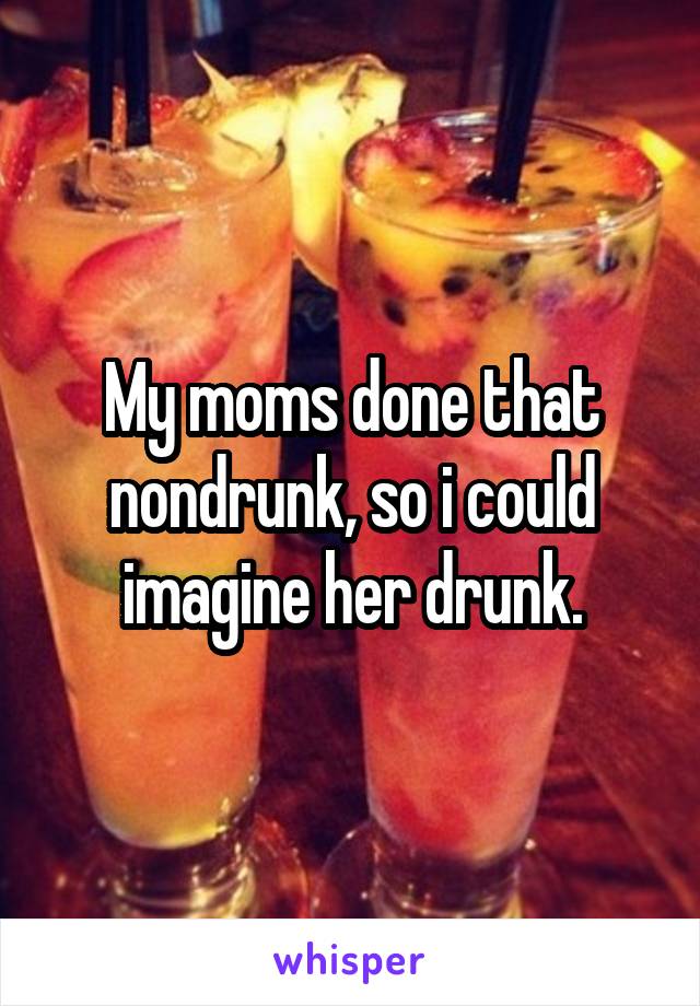 My moms done that nondrunk, so i could imagine her drunk.