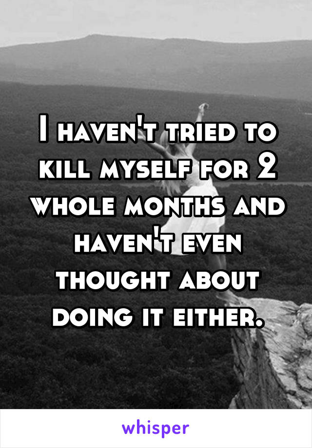 I haven't tried to kill myself for 2 whole months and haven't even thought about doing it either.