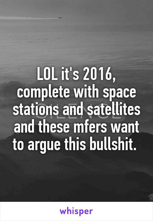 LOL it's 2016, complete with space stations and satellites and these mfers want to argue this bullshit. 