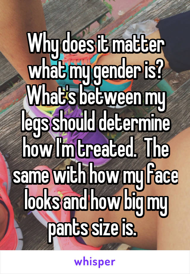 Why does it matter what my gender is? What's between my legs should determine how I'm treated.  The same with how my face looks and how big my pants size is.  