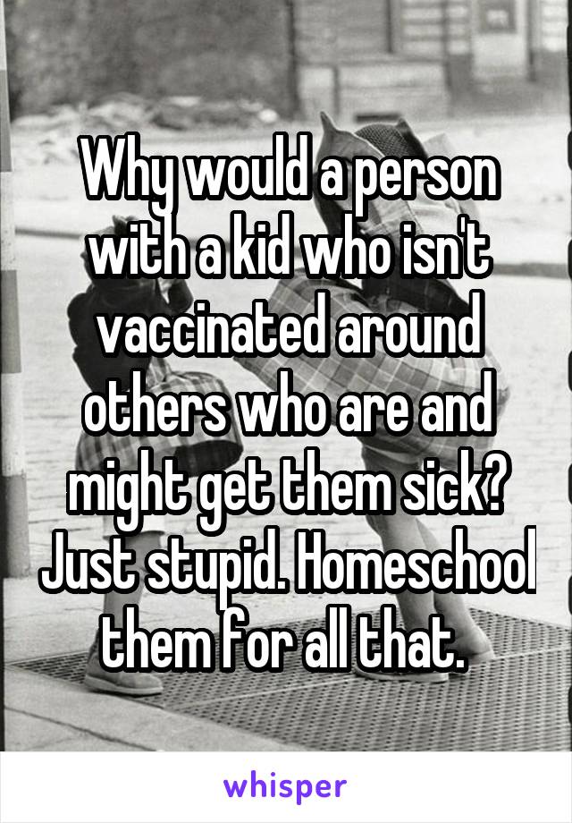 Why would a person with a kid who isn't vaccinated around others who are and might get them sick? Just stupid. Homeschool them for all that. 