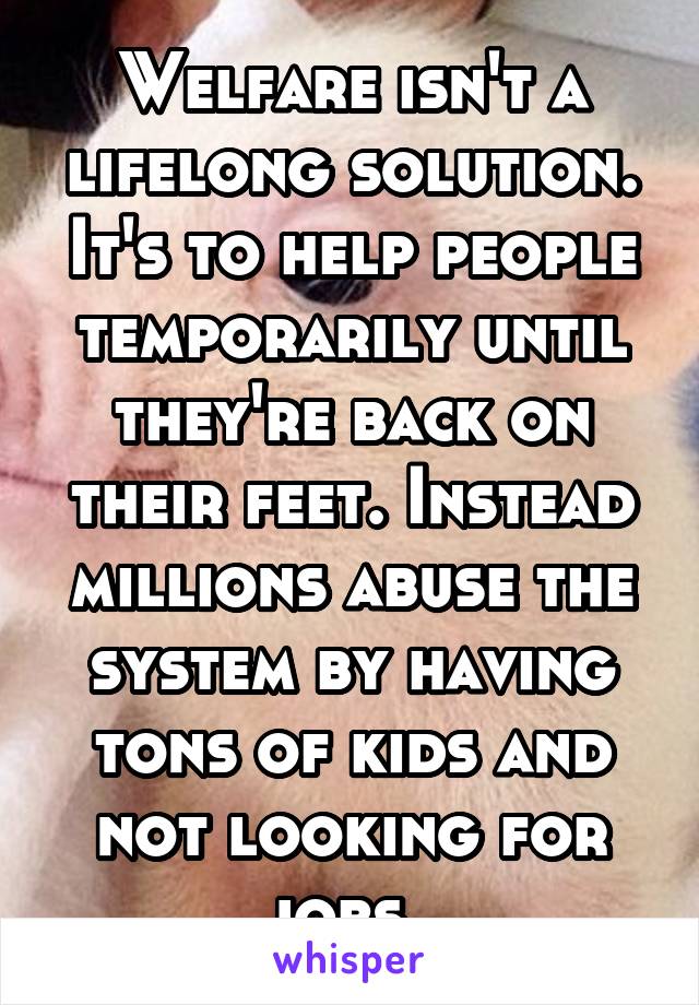 Welfare isn't a lifelong solution. It's to help people temporarily until they're back on their feet. Instead millions abuse the system by having tons of kids and not looking for jobs. 