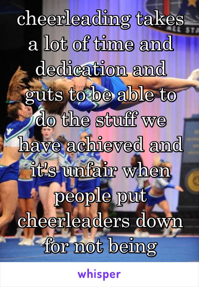 cheerleading takes a lot of time and dedication and guts to be able to do the stuff we have achieved and it's unfair when people put cheerleaders down for not being athletes.? 