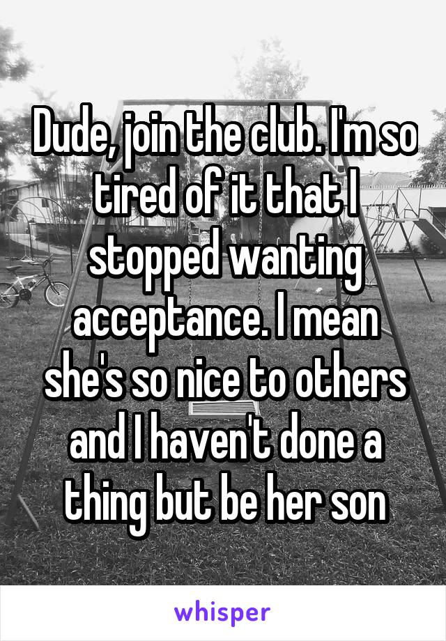 Dude, join the club. I'm so tired of it that I stopped wanting acceptance. I mean she's so nice to others and I haven't done a thing but be her son