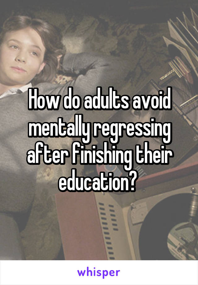 How do adults avoid mentally regressing after finishing their education? 