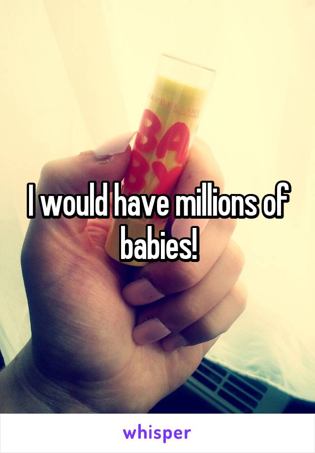 I would have millions of babies!