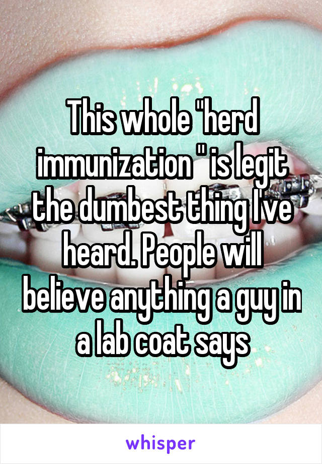 This whole "herd immunization " is legit the dumbest thing I've heard. People will believe anything a guy in a lab coat says