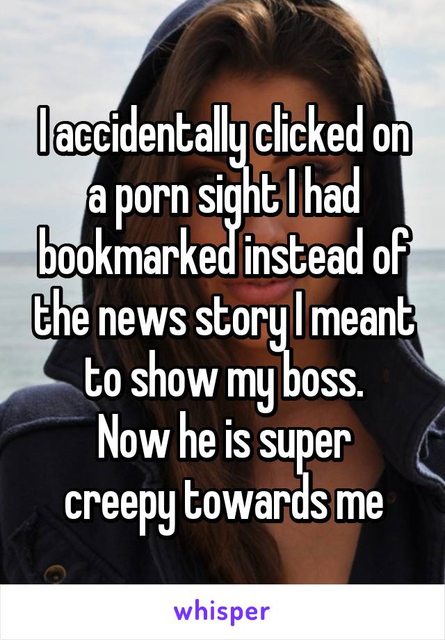 I accidentally clicked on a porn sight I had bookmarked instead of the news story I meant to show my boss.
Now he is super creepy towards me