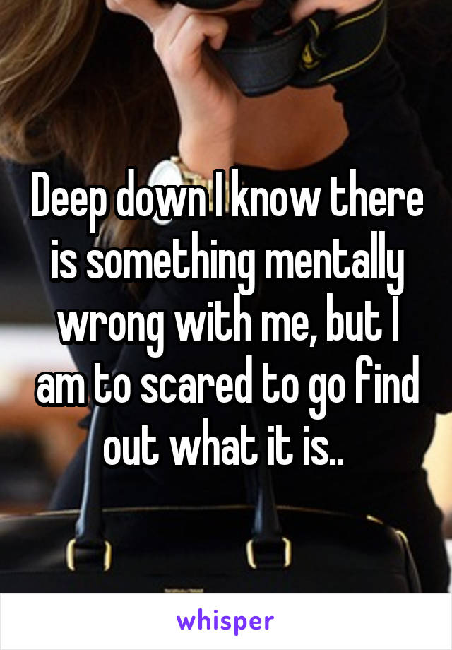 Deep down I know there is something mentally wrong with me, but I am to scared to go find out what it is.. 