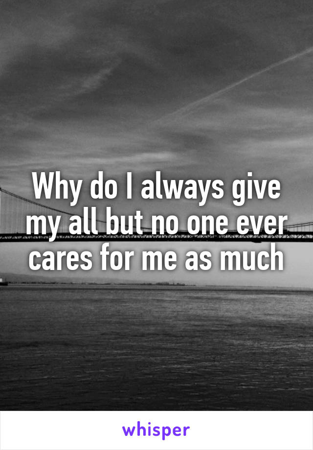 Why do I always give my all but no one ever cares for me as much