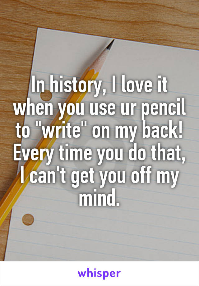 In history, I love it when you use ur pencil to "write" on my back! Every time you do that, I can't get you off my mind.