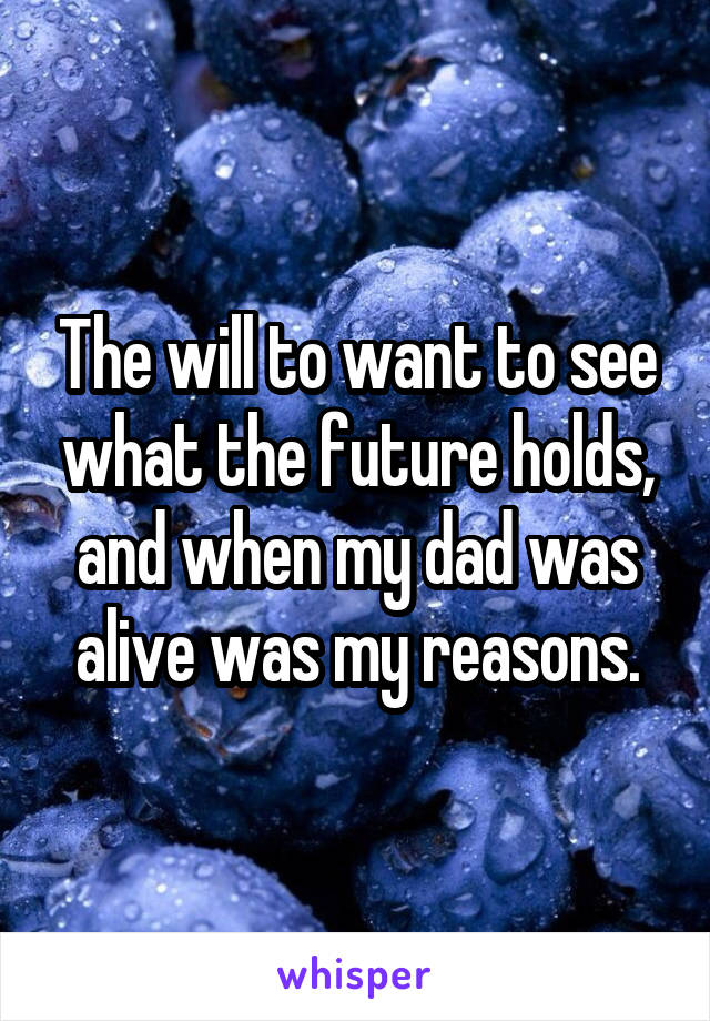 The will to want to see what the future holds, and when my dad was alive was my reasons.