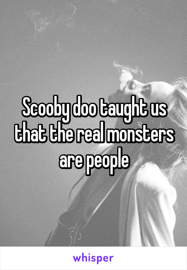 Scooby doo taught us that the real monsters are people