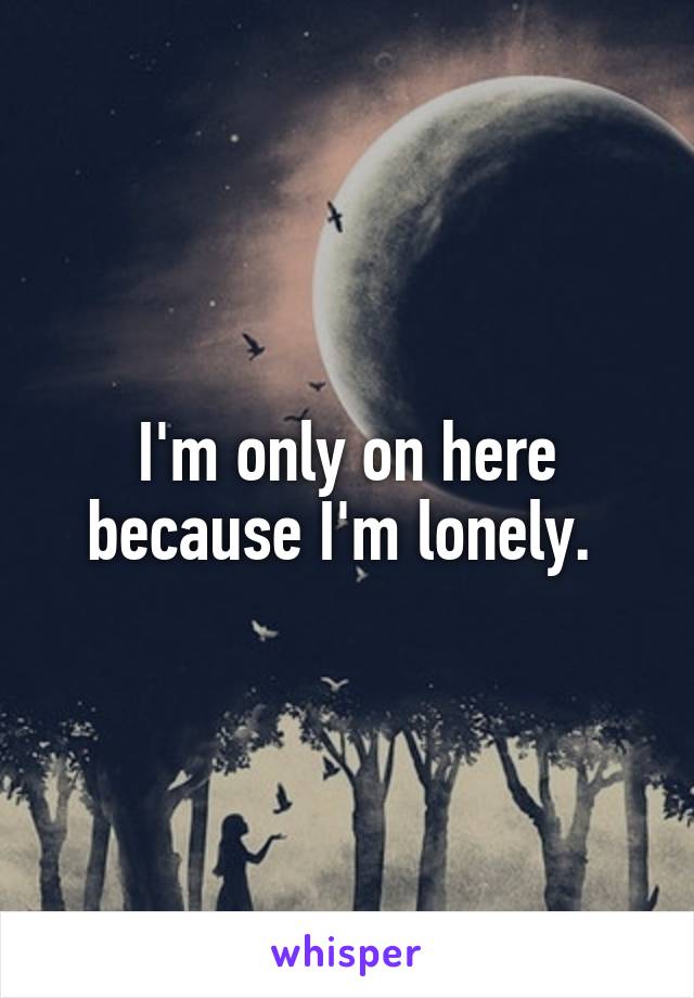 I'm only on here because I'm lonely. 