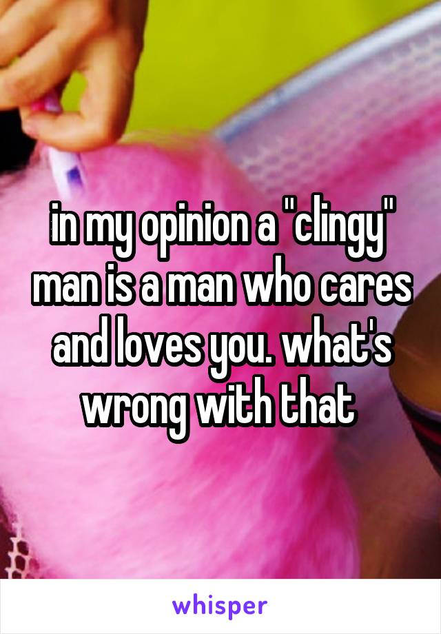 in my opinion a "clingy" man is a man who cares and loves you. what's wrong with that 