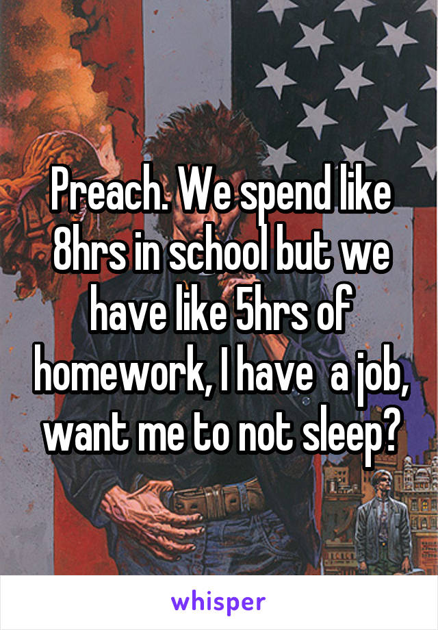 Preach. We spend like 8hrs in school but we have like 5hrs of homework, I have  a job, want me to not sleep?