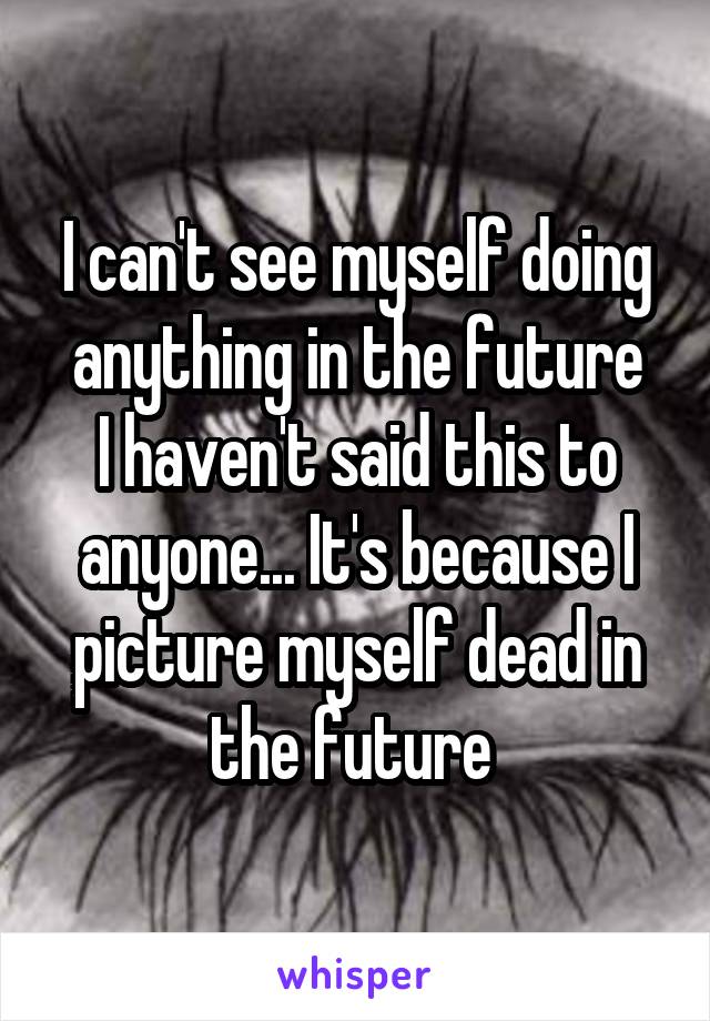 I can't see myself doing anything in the future
I haven't said this to anyone... It's because I picture myself dead in the future 