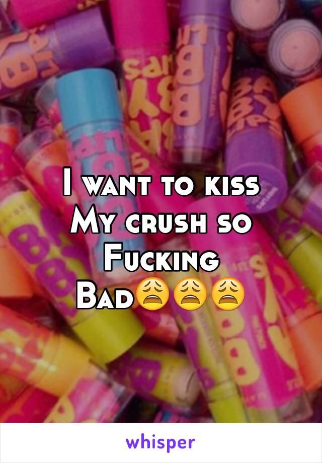 I want to kiss 
My crush so
Fucking 
Bad😩😩😩