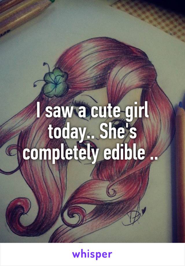 I saw a cute girl today.. She's completely edible .. 